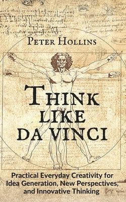 Think Like da Vinci: Practical Everyday Creativity for Idea Generation, New Perspectives, and Innovative Thinking by Hollins, Peter