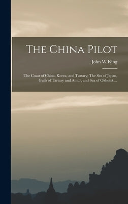 The China Pilot: The Coast of China, Korea, and Tartary; The Sea of Japan, Gulfs of Tartary and Amur, and Sea of Okhotsk ... by King, John W.