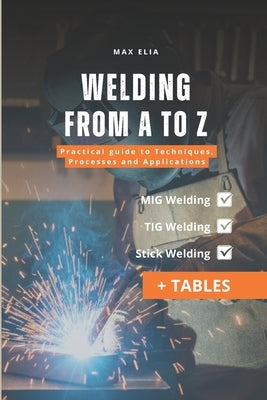 Welding from A to Z: A Practical Guide to Techniques, Processes, and Applications for Apprentice Welders: MIG, TIG, and Stick Welding Manual: Theory a by Elia, Max