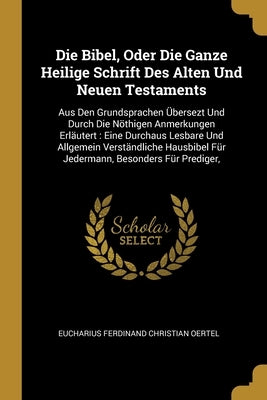 Die Bibel, Oder Die Ganze Heilige Schrift Des Alten Und Neuen Testaments: Aus Den Grundsprachen Übersezt Und Durch Die Nöthigen Anmerkungen Erläutert: by Eucharius Ferdinand Christian Oertel