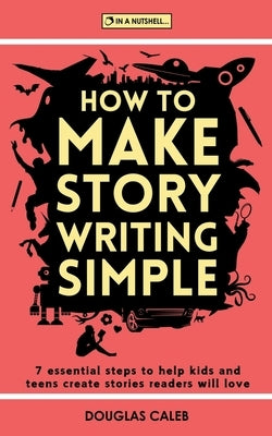 How To Make Story Writing Simple: 7 Essential Steps to Help Kids and Teens Create Stories Readers Will Love by Caleb, Douglas
