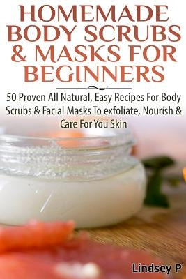 Homemade Body Scrubs & Masks for Beginners: More Than 50 Proven All Natural, Easy Recipes for Body Scrub & Facial Masks to Exfoliate, Nourish, & Care by P, Lindsey
