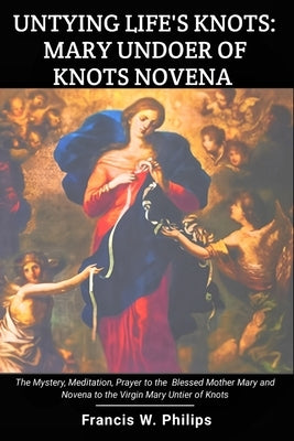 Untying Life's Knots: Mary Undoer of Knots Novena: The Mystery, Meditation, Prayer to the Blessed Mother Mary and Novena to the Virgin Mary by Philips, Francis W.