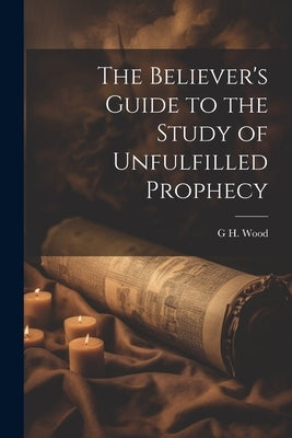 The Believer's Guide to the Study of Unfulfilled Prophecy by Wood, G. H.