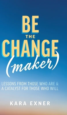 Be the Change(maker): Lessons from Those Who Are & A Catalyst for Those Who Will by Exner, Kara