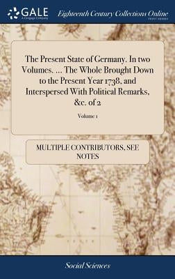 The Present State of Germany. In two Volumes. ... The Whole Brought Down to the Present Year 1738, and Interspersed With Political Remarks, &c. of 2; by Multiple Contributors