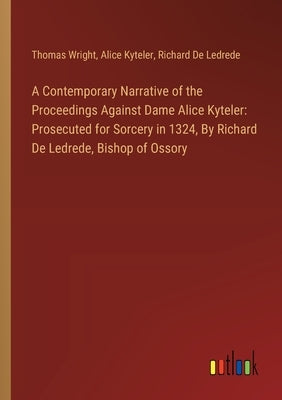 A Contemporary Narrative of the Proceedings Against Dame Alice Kyteler: Prosecuted for Sorcery in 1324, By Richard De Ledrede, Bishop of Ossory by Wright, Thomas
