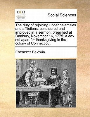 The Duty of Rejoicing Under Calamities and Afflictions, Considered and Improved in a Sermon, Preached at Danbury, November 16, 1775. a Day Set Apart f by Baldwin, Ebenezer