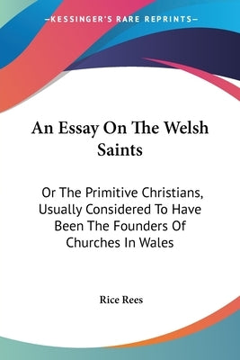 An Essay On The Welsh Saints: Or The Primitive Christians, Usually Considered To Have Been The Founders Of Churches In Wales by Rees, Rice