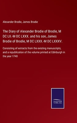 The Diary of Alexander Brodie of Brodie, M DC LII.-M DC LXXX. and his son, James Brodie of Brodie, M DC LXXX.-M DC LXXXV.: Consisting of extracts from by Brodie, Alexander