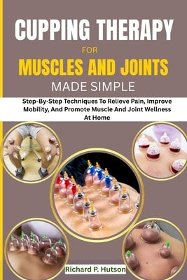 Cupping Therapy for Muscles and Joints Made Simple: Step-By-Step Techniques To Relieve Pain, Improve Mobility, And Promote Muscle And Joint Wellness A by P. Hutson, Richard