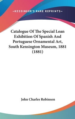 Catalogue Of The Special Loan Exhibition Of Spanish And Portuguese Ornamental Art, South Kensington Museum, 1881 (1881) by Robinson, John Charles