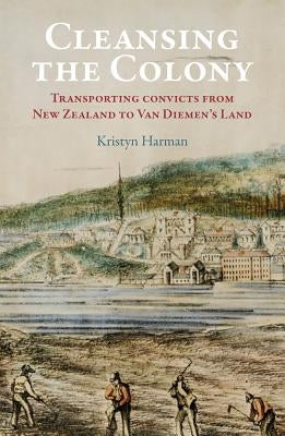 Cleansing the Colony: Transporting Convicts from New Zealand to Van Diemen's Land by Harman, Kristyn