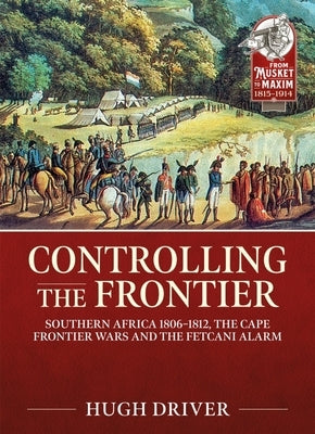 Controlling the Frontier: Southern Africa 1806-1828, the Cape Frontier Wars and the Fetcani Alarm by Driver, Hugh