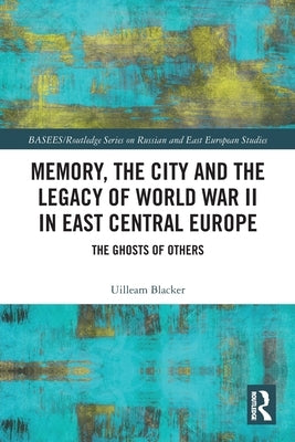Memory, the City and the Legacy of World War II in East Central Europe: The Ghosts of Others by Blacker, Uilleam