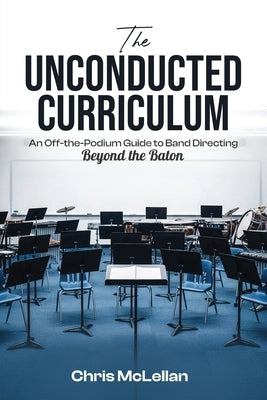 The Unconducted Curriculum: An Off-the-Podium Guide to Band Directing Beyond the Baton by McLellan, Chris