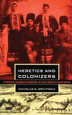 Heretics and Colonizers: Forging Russia's Empire in the South Caucasus by Breyfogle, Nicholas B.