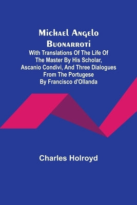 Michael Angelo Buonarroti; With Translations Of The Life Of The Master By His Scholar, Ascanio Condivi, And Three Dialogues From The Portugese By Fran by Holroyd, Charles