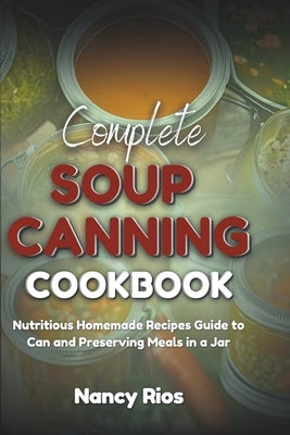 Complete Soup Canning Cookbook: Nutritious Homemade Recipes Guide to Can and Preserving Meals in a Jar by Rios, Nancy