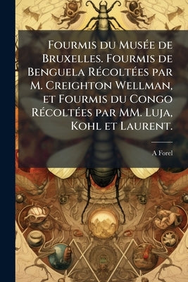 Fourmis du Musée de Bruxelles. Fourmis de Benguela Récoltées par M. Creighton Wellman, et Fourmis du Congo Récoltées par MM. Luja, Kohl et Laurent. by Forel, A.
