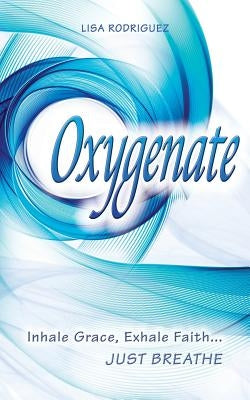 Oxygenate: Inhale Grace...Exhale Faith...Just Breathe by Rodriguez, Lisa