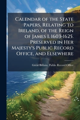 Calendar of the State Papers, Relating to Ireland, of the Reign of James I. 1603-1625. Preserved in Her Majesty's Public Record Office, and Elsewhere by Great Britain Public Record Office