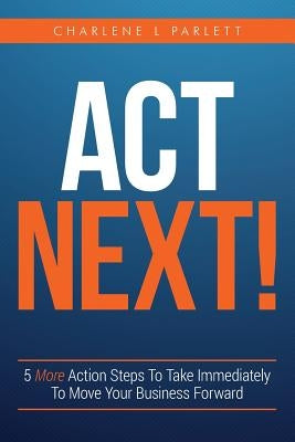 Act Next!: 5 More Action Steps To Take Immediately To Move Your Business Forward by Parlett, Charlene L.
