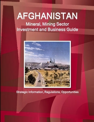 Afghanistan Mineral, Mining Sector Investment and Business Guide - Strategic Information, Regulations, Opportunities by Ibp, Inc