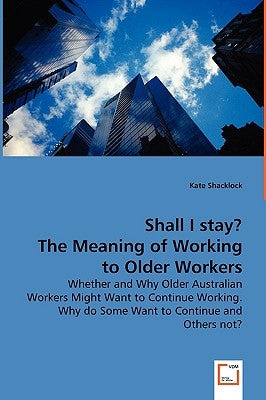 Shall I stay? The Meaning of Working to Older Workers - Whether and Why Older Australian Workers Might Want to Continue Working. Why do Some Want to C by Shacklock, Kate