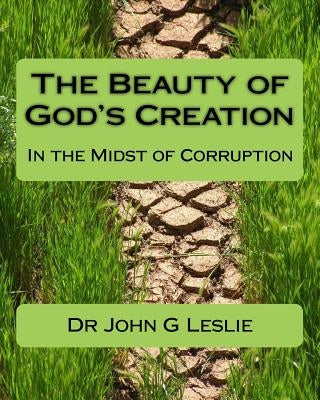 The Beauty of God's Creation: (In the Midst of Corruption) by Leslie, John G.