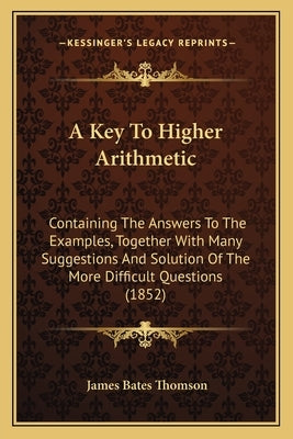 A Key To Higher Arithmetic: Containing The Answers To The Examples, Together With Many Suggestions And Solution Of The More Difficult Questions (1852) by Thomson, James Bates