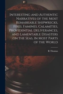Interesting and Authentic Narratives of the Most Remarkable Shipwrecks, Fires, Famines, Calamities, Providential Deliverances, and Lamentable Disaster by Thomas, R.