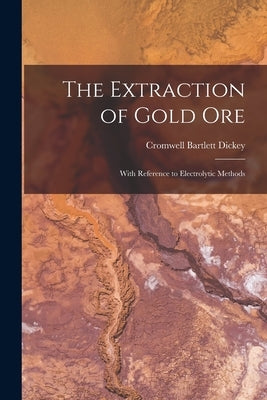 The Extraction of Gold Ore: With Reference to Electrolytic Methods by Dickey, Cromwell Bartlett