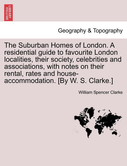 The Suburban Homes of London. A residential guide to favourite London localities, their society, celebrities and associations, with notes on their ren by Clarke, William Spencer