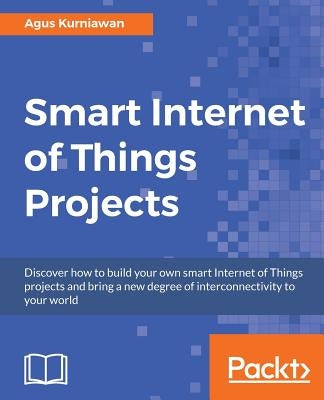 Smart Internet of Things Projects: Discover how to build your own smart Internet of Things projects and bring a new degree of interconnectivity to you by Kurniawan, Agus