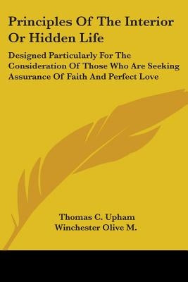 Principles Of The Interior Or Hidden Life: Designed Particularly For The Consideration Of Those Who Are Seeking Assurance Of Faith And Perfect Love by Upham, Thomas C.