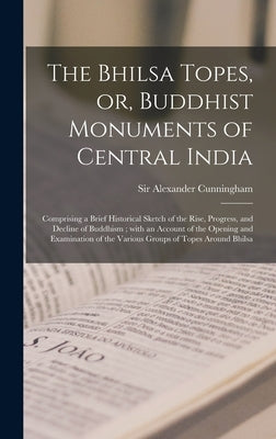 The Bhilsa Topes, or, Buddhist Monuments of Central India: Comprising a Brief Historical Sketch of the Rise, Progress, and Decline of Buddhism; With a by Cunningham, Alexander