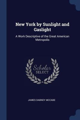 New York by Sunlight and Gaslight: A Work Descriptive of the Great American Metropolis by McCabe, James Dabney