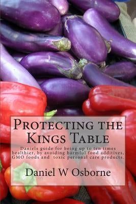 Protecting The Kings Table: Daniels guide for being up to ten times healthier, by avoiding harmful food additives, GMO foods and toxic personal ca by Osborne, Daniel W.