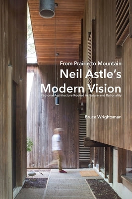 From Prairie to Mountain - Neil Astle's Modern Vision: Regional Architecture Rooted in Nature and Rationality by Wrightsman, Bruce
