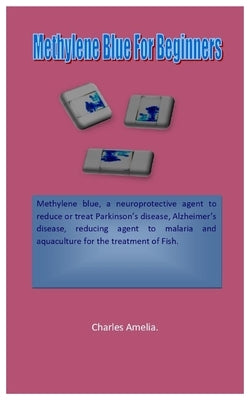 Methylene Blue For Beginners: Methylene blue, a neuroprotective agent to reduce or treatment of Parkinson's disease, Alzheimer's disease, reducing age by Amelia, Charles