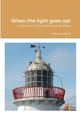 When the light goes out: a collection of Irish lighthouse fatalities by Goulding, Peter