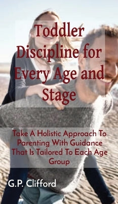 Toddler Discipline for Every Age and Stage: Take A Holistic Approach To Parenting With Guidance That Is Tailored To Each Age Group by Clifford, G. P.