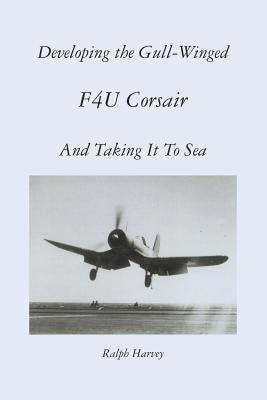 Developing the Gull-Winged F4U Corsair - And Taking It To Sea by Harvey, Ralph