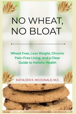 No Wheat, No Bloat: Wheat Free, Less Weight, Chronic Pain-Free Living, and a Clear Guide to Holistic Health by McDonald, M. D. Kathleen K.