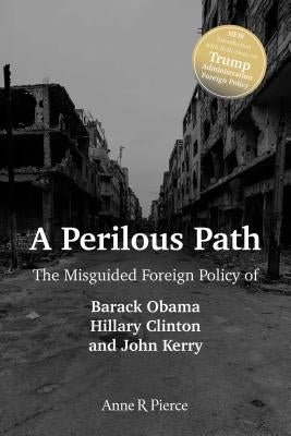 A Perilous Path: The Misguided Foreign Policy of Barack Obama, Hillary Clinton and John Kerry by Pierce, Anne R.