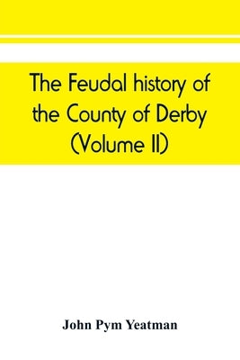 The feudal history of the County of Derby; (chiefly during the 11th, 12th, and 13th centuries) (Volume II) by Pym Yeatman, John