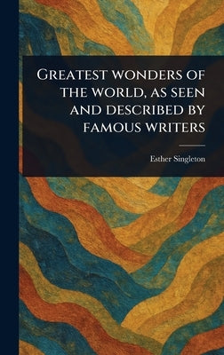 Greatest Wonders of the World, as Seen and Described by Famous Writers by Singleton, Esther