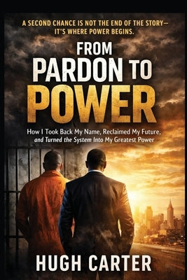 From Pardon to Power: How I Took Back My Name, Reclaimed My Future, and Turned a System Meant to Break Me into My Greatest Power by Carter, Hugh