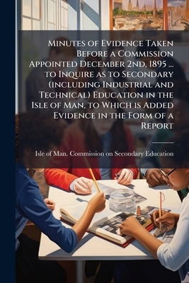 Minutes of Evidence Taken Before a Commission Appointed December 2nd, 1895 ... to Inquire as to Secondary (including Industrial and Technical) Educati by Isle of Man Commission on Secondary (in